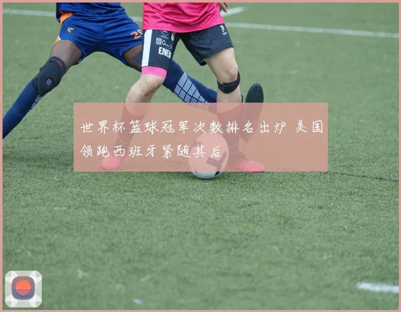 世界杯篮球冠军次数排名出炉 美国领跑西班牙紧随其后
