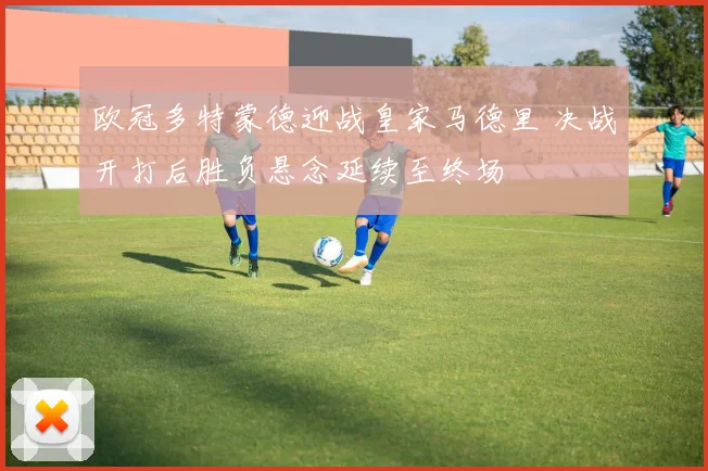 欧冠多特蒙德迎战皇家马德里 决战开打后胜负悬念延续至终场