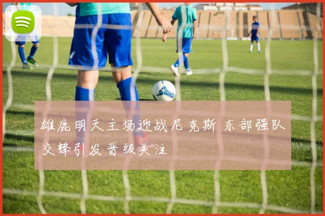 雄鹿明天主场迎战尼克斯 东部强队交锋引发晋级关注