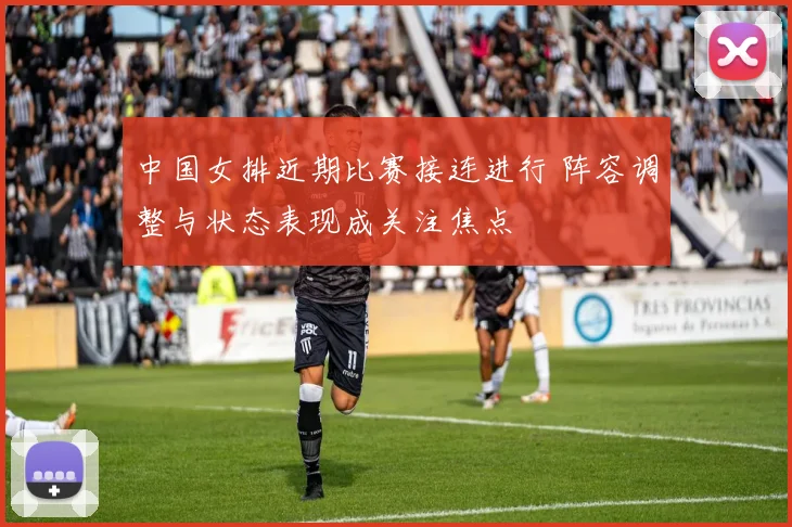 中国女排近期比赛接连进行 阵容调整与状态表现成关注焦点