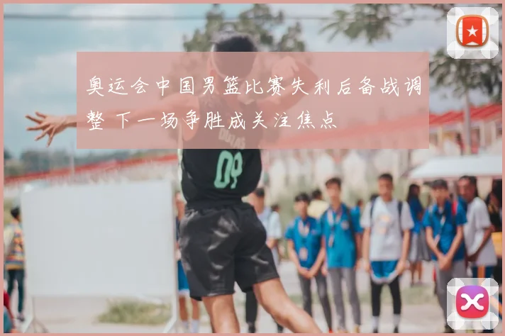 奥运会中国男篮比赛失利后备战调整 下一场争胜成关注焦点