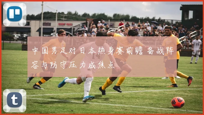 中国男足对日本热身赛前瞻 备战阵容与防守压力成焦点