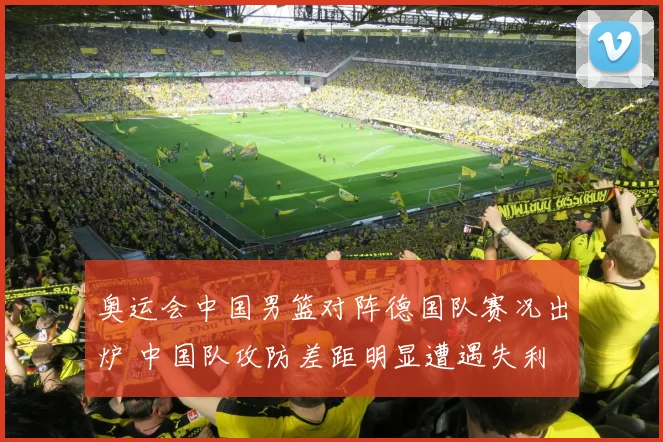 奥运会中国男篮对阵德国队赛况出炉 中国队攻防差距明显遭遇失利