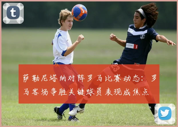 萨勒尼塔纳对阵罗马比赛动态:罗马客场争胜关键球员表现成焦点