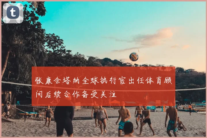 张康会塔纳全球执行官出任体育顾问后续合作备受关注