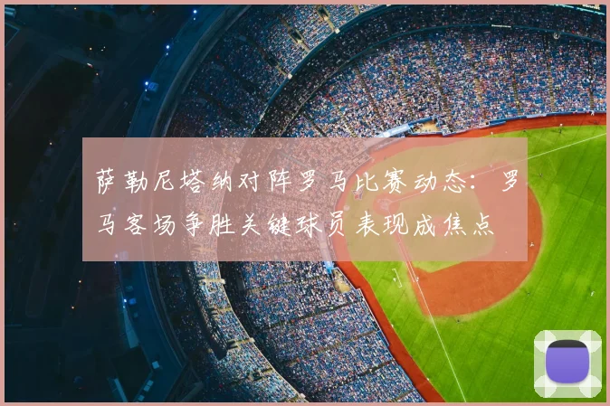 萨勒尼塔纳对阵罗马比赛动态：罗马客场争胜关键球员表现成焦点