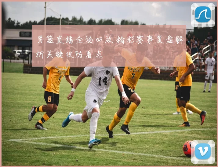 男篮直播全场回放 精彩赛事复盘解析关键攻防看点