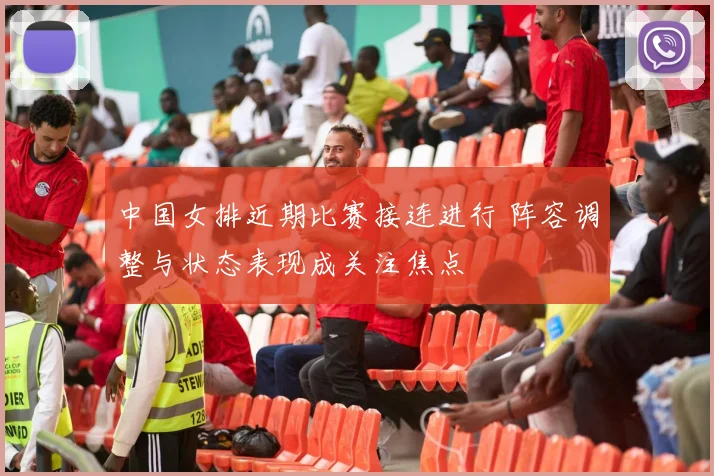 中国女排近期比赛接连进行 阵容调整与状态表现成关注焦点