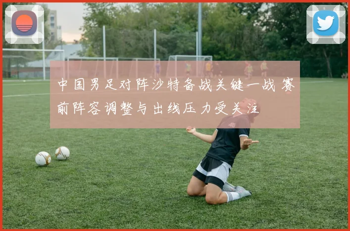 中国男足对阵沙特备战关键一战 赛前阵容调整与出线压力受关注