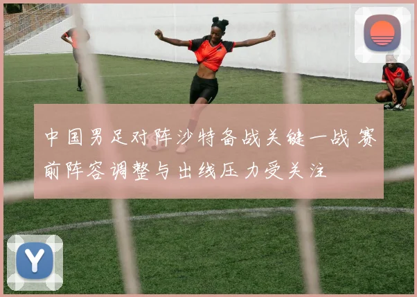中国男足对阵沙特备战关键一战 赛前阵容调整与出线压力受关注