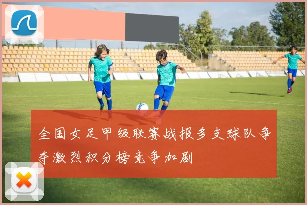 全国女足甲级联赛战报多支球队争夺激烈积分榜竞争加剧