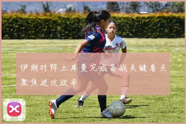 伊朗对阵土库曼完成备战关键看点聚焦进攻效率