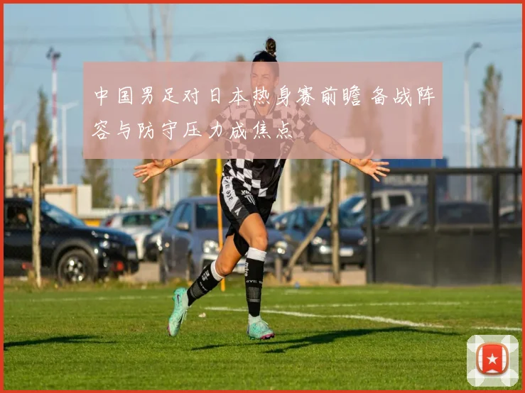 中国男足对日本热身赛前瞻 备战阵容与防守压力成焦点