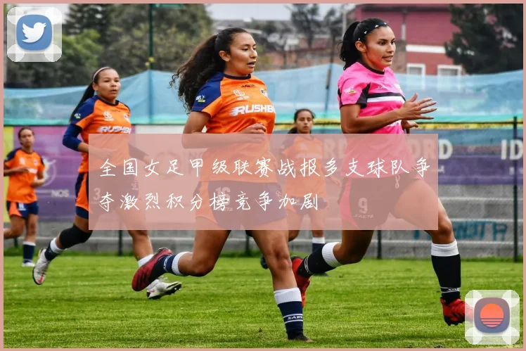 全国女足甲级联赛战报多支球队争夺激烈积分榜竞争加剧