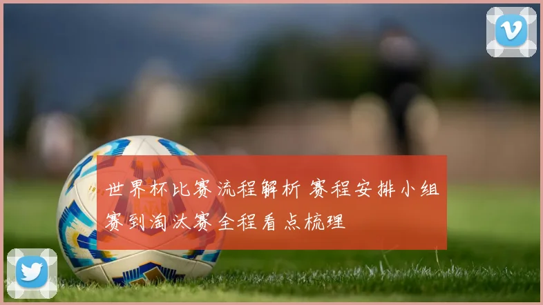 世界杯比赛流程解析 赛程安排小组赛到淘汰赛全程看点梳理