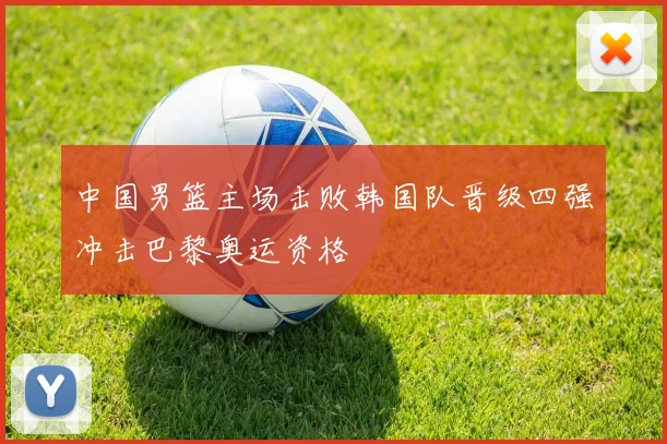 中国男篮主场击败韩国队晋级四强冲击巴黎奥运资格