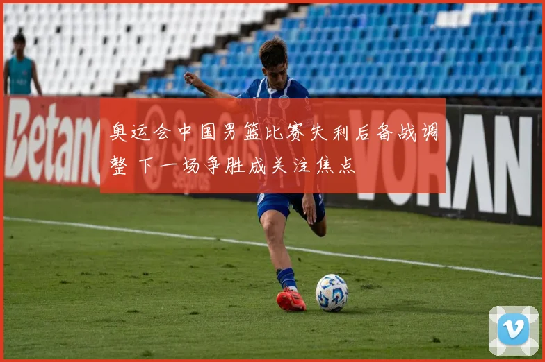 奥运会中国男篮比赛失利后备战调整 下一场争胜成关注焦点