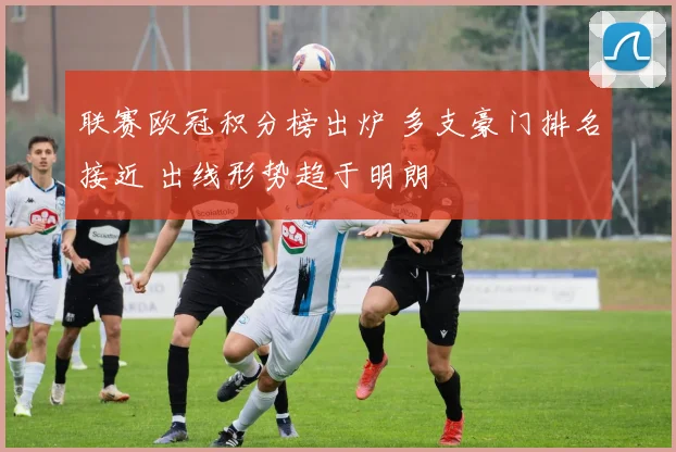 联赛欧冠积分榜出炉 多支豪门排名接近 出线形势趋于明朗