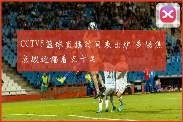 CCTV5篮球直播时间表出炉 多场焦点战连播看点十足
