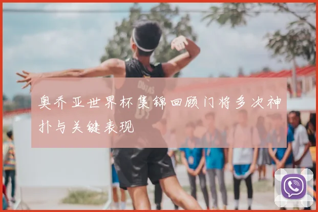 奥乔亚世界杯集锦回顾门将多次神扑与关键表现