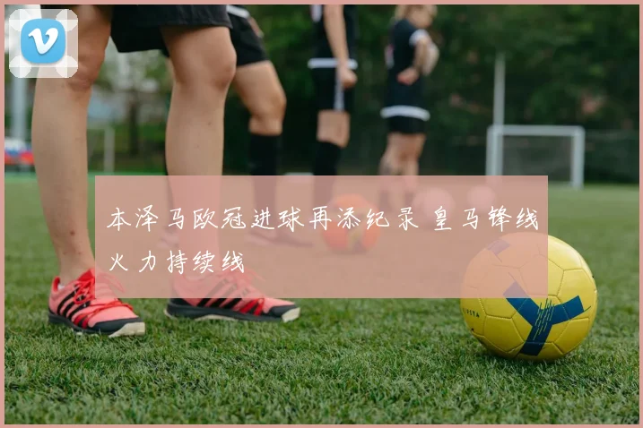 本泽马欧冠进球再添纪录 皇马锋线火力持续线