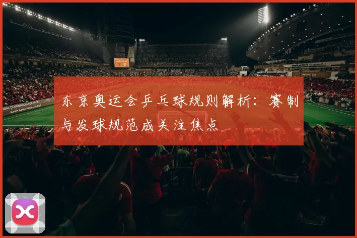 东京奥运会乒乓球规则解析:赛制与发球规范成关注焦点