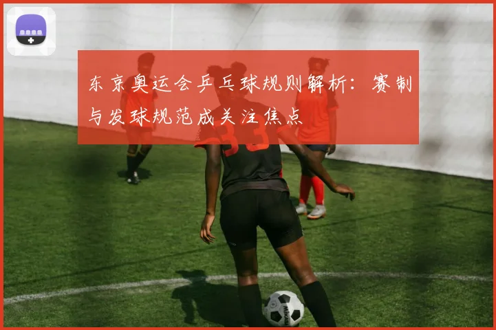 东京奥运会乒乓球规则解析:赛制与发球规范成关注焦点