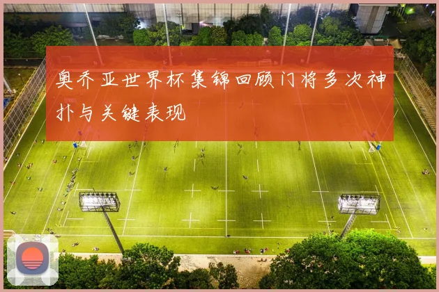 奥乔亚世界杯集锦回顾门将多次神扑与关键表现