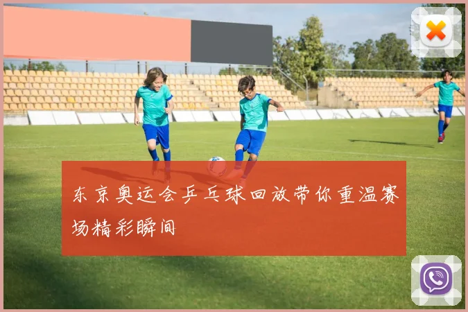 东京奥运会乒乓球回放带你重温赛场精彩瞬间